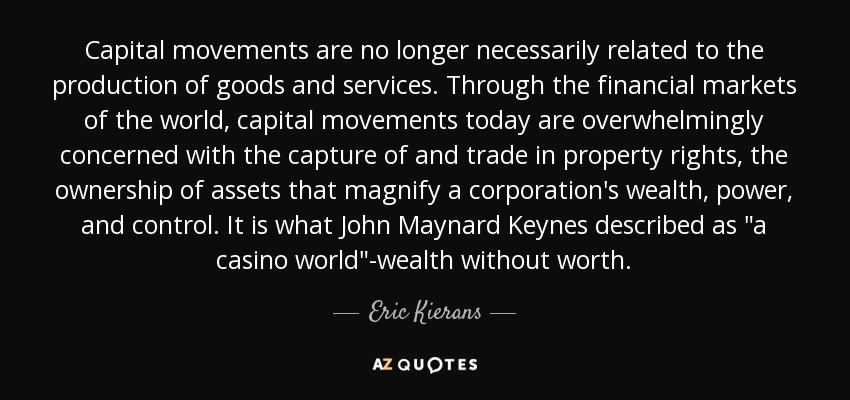 Capital movements are no longer necessarily related to the production of goods and services. Through the financial markets of the world, capital movements today are overwhelmingly concerned with the capture of and trade in property rights, the ownership of assets that magnify a corporation's wealth, power, and control. It is what John Maynard Keynes described as 