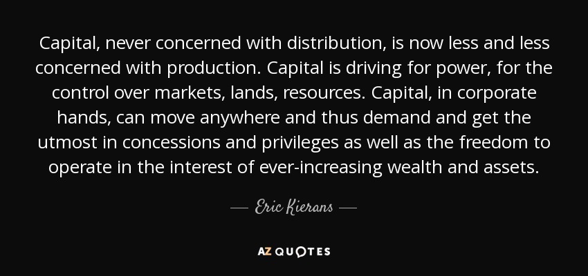 Capital, never concerned with distribution, is now less and less concerned with production. Capital is driving for power, for the control over markets, lands, resources. Capital, in corporate hands, can move anywhere and thus demand and get the utmost in concessions and privileges as well as the freedom to operate in the interest of ever-increasing wealth and assets. - Eric Kierans