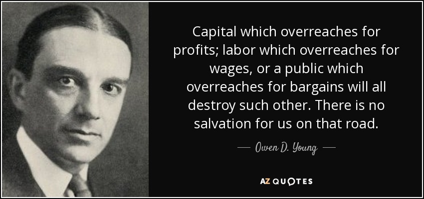 Capital which overreaches for profits; labor which overreaches for wages, or a public which overreaches for bargains will all destroy such other. There is no salvation for us on that road. - Owen D. Young