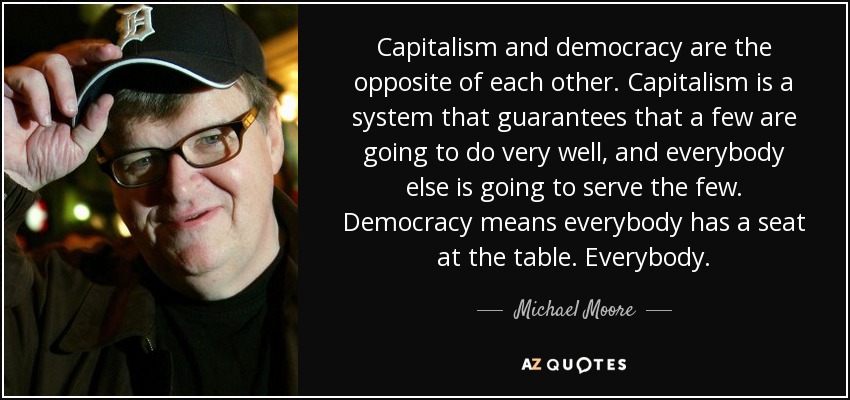 Capitalism and democracy are the opposite of each other. Capitalism is a system that guarantees that a few are going to do very well, and everybody else is going to serve the few. Democracy means everybody has a seat at the table. Everybody. - Michael Moore