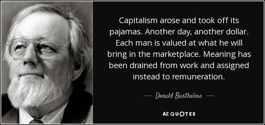 Capitalism arose and took off its pajamas. Another day, another dollar. Each man is valued at what he will bring in the marketplace. Meaning has been drained from work and assigned instead to remuneration. - Donald Barthelme