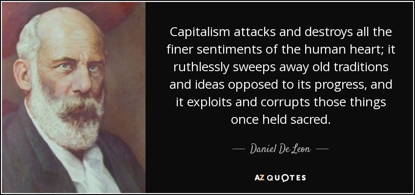 Capitalism attacks and destroys all the finer sentiments of the human heart; it ruthlessly sweeps away old traditions and ideas opposed to its progress, and it exploits and corrupts those things once held sacred. - Daniel De Leon