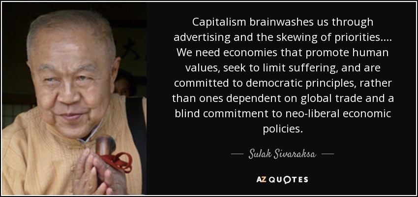 Capitalism brainwashes us through advertising and the skewing of priorities .... We need economies that promote human values, seek to limit suffering, and are committed to democratic principles, rather than ones dependent on global trade and a blind commitment to neo-liberal economic policies. - Sulak Sivaraksa