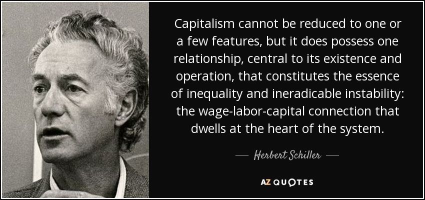 Capitalism cannot be reduced to one or a few features, but it does possess one relationship, central to its existence and operation, that constitutes the essence of inequality and ineradicable instability: the wage-labor-capital connection that dwells at the heart of the system. - Herbert Schiller