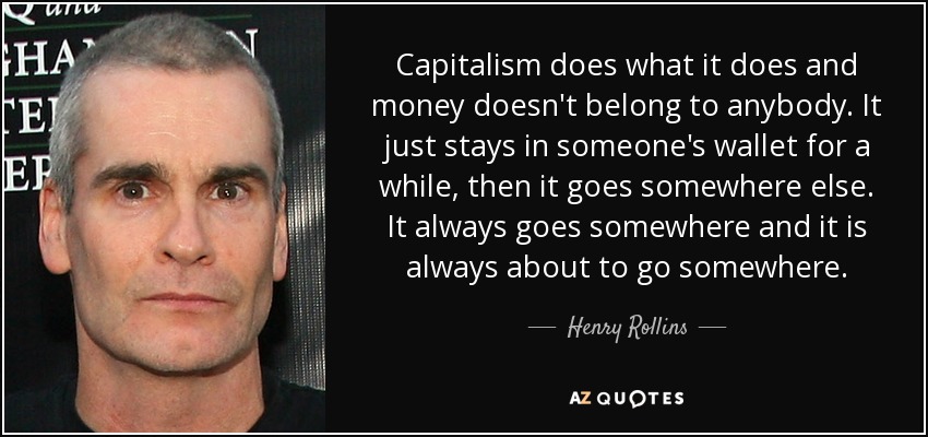 Capitalism does what it does and money doesn't belong to anybody. It just stays in someone's wallet for a while, then it goes somewhere else. It always goes somewhere and it is always about to go somewhere. - Henry Rollins