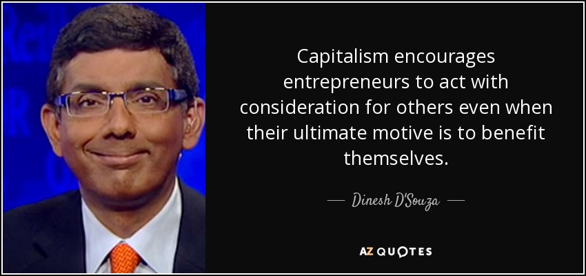 Capitalism encourages entrepreneurs to act with consideration for others even when their ultimate motive is to benefit themselves. - Dinesh D'Souza