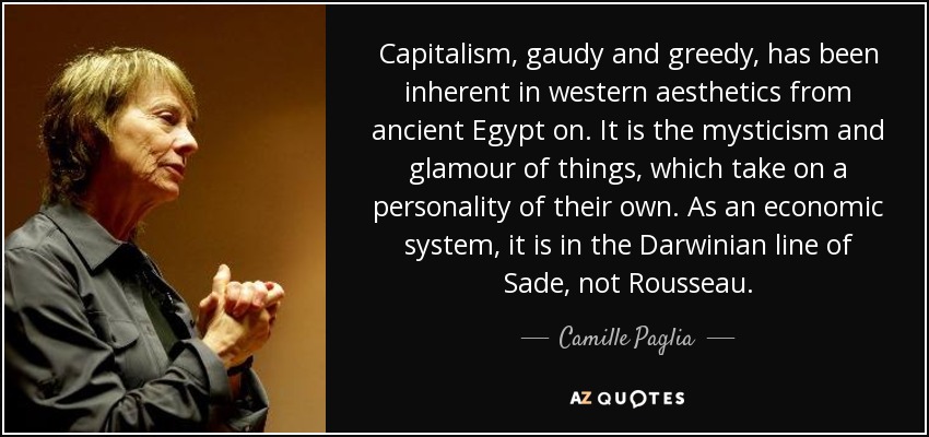 Capitalism, gaudy and greedy, has been inherent in western aesthetics from ancient Egypt on. It is the mysticism and glamour of things , which take on a personality of their own. As an economic system, it is in the Darwinian line of Sade, not Rousseau. - Camille Paglia