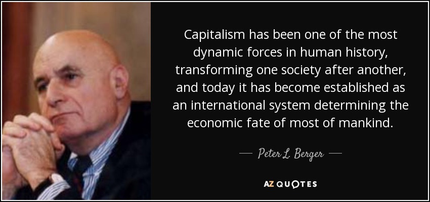 Capitalism has been one of the most dynamic forces in human history, transforming one society after another, and today it has become established as an international system determining the economic fate of most of mankind. - Peter L. Berger