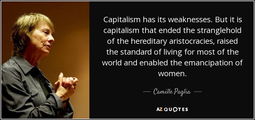 Capitalism has its weaknesses. But it is capitalism that ended the stranglehold of the hereditary aristocracies, raised the standard of living for most of the world and enabled the emancipation of women. - Camille Paglia