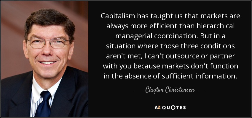 Capitalism has taught us that markets are always more efficient than hierarchical managerial coordination. But in a situation where those three conditions aren't met, I can't outsource or partner with you because markets don't function in the absence of sufficient information. - Clayton Christensen