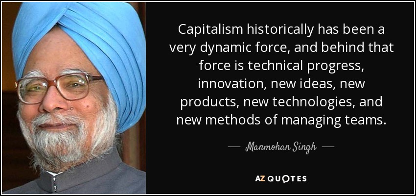 Capitalism historically has been a very dynamic force, and behind that force is technical progress, innovation, new ideas, new products, new technologies, and new methods of managing teams. - Manmohan Singh