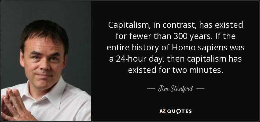 Capitalism, in contrast, has existed for fewer than 300 years. If the entire history of Homo sapiens was a 24-hour day, then capitalism has existed for two minutes. - Jim Stanford