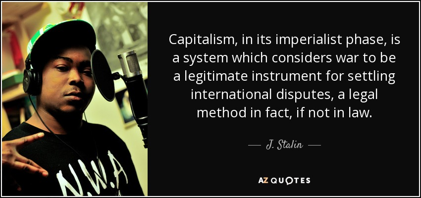 Capitalism, in its imperialist phase, is a system which considers war to be a legitimate instrument for settling international disputes, a legal method in fact, if not in law. - J. Stalin