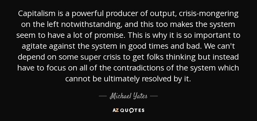 Capitalism is a powerful producer of output, crisis-mongering on the left notwithstanding, and this too makes the system seem to have a lot of promise. This is why it is so important to agitate against the system in good times and bad. We can't depend on some super crisis to get folks thinking but instead have to focus on all of the contradictions of the system which cannot be ultimately resolved by it. - Michael Yates