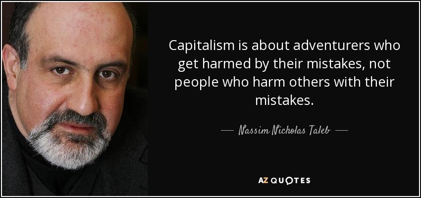 Capitalism is about adventurers who get harmed by their mistakes, not people who harm others with their mistakes. - Nassim Nicholas Taleb
