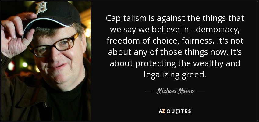 Capitalism is against the things that we say we believe in - democracy, freedom of choice, fairness. It's not about any of those things now. It's about protecting the wealthy and legalizing greed. - Michael Moore