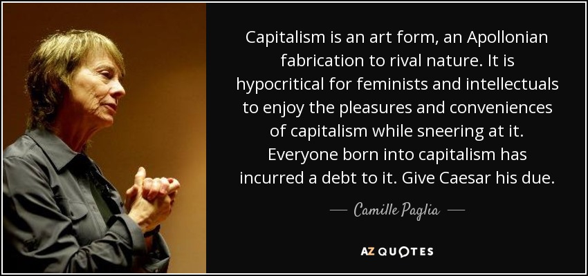 Capitalism is an art form, an Apollonian fabrication to rival nature. It is hypocritical for feminists and intellectuals to enjoy the pleasures and conveniences of capitalism while sneering at it. Everyone born into capitalism has incurred a debt to it. Give Caesar his due. - Camille Paglia
