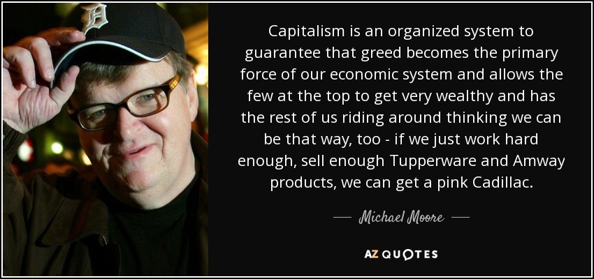 Capitalism is an organized system to guarantee that greed becomes the primary force of our economic system and allows the few at the top to get very wealthy and has the rest of us riding around thinking we can be that way, too - if we just work hard enough, sell enough Tupperware and Amway products, we can get a pink Cadillac. - Michael Moore