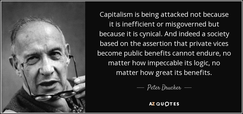 Capitalism is being attacked not because it is inefficient or misgoverned but because it is cynical. And indeed a society based on the assertion that private vices become public benefits cannot endure, no matter how impeccable its logic, no matter how great its benefits. - Peter Drucker