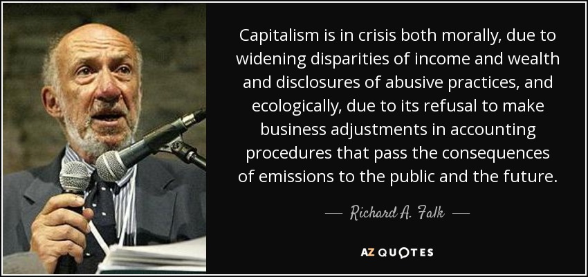 Capitalism is in crisis both morally, due to widening disparities of income and wealth and disclosures of abusive practices, and ecologically, due to its refusal to make business adjustments in accounting procedures that pass the consequences of emissions to the public and the future. - Richard A. Falk
