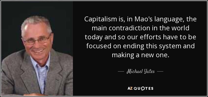 Capitalism is, in Mao's language, the main contradiction in the world today and so our efforts have to be focused on ending this system and making a new one. - Michael Yates
