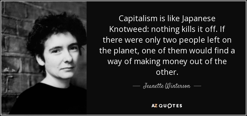 Capitalism is like Japanese Knotweed: nothing kills it off. If there were only two people left on the planet, one of them would find a way of making money out of the other. - Jeanette Winterson