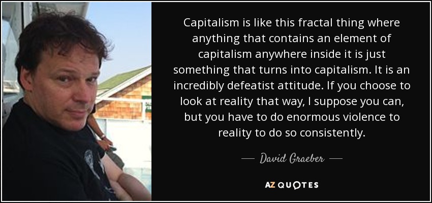 Capitalism is like this fractal thing where anything that contains an element of capitalism anywhere inside it is just something that turns into capitalism. It is an incredibly defeatist attitude. If you choose to look at reality that way, I suppose you can, but you have to do enormous violence to reality to do so consistently. - David Graeber
