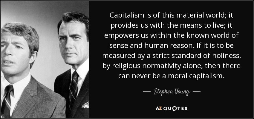 Capitalism is of this material world; it provides us with the means to live; it empowers us within the known world of sense and human reason. If it is to be measured by a strict standard of holiness, by religious normativity alone, then there can never be a moral capitalism. - Stephen Young