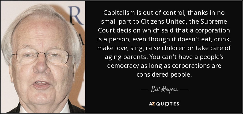Capitalism is out of control, thanks in no small part to Citizens United, the Supreme Court decision which said that a corporation is a person, even though it doesn't eat, drink, make love, sing, raise children or take care of aging parents. You can't have a people's democracy as long as corporations are considered people. - Bill Moyers