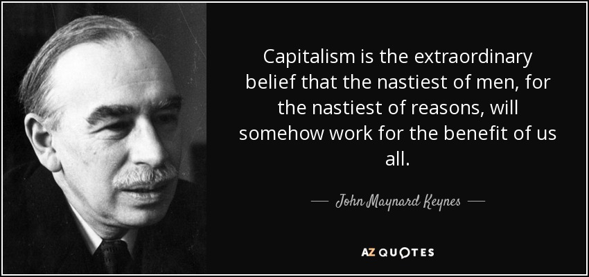Capitalism is the extraordinary belief that the nastiest of men, for the nastiest of reasons, will somehow work for the benefit of us all. - John Maynard Keynes