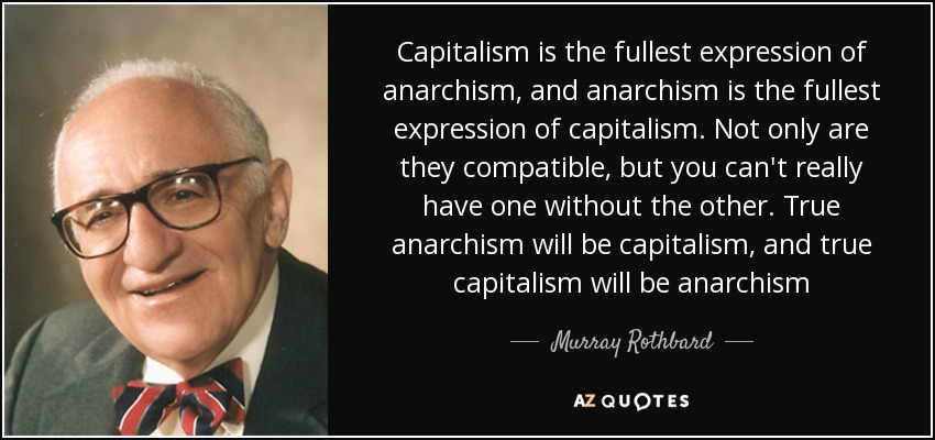 Capitalism is the fullest expression of anarchism, and anarchism is the fullest expression of capitalism. Not only are they compatible, but you can't really have one without the other. True anarchism will be capitalism, and true capitalism will be anarchism - Murray Rothbard