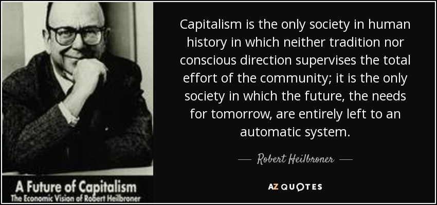 Capitalism is the only society in human history in which neither tradition nor conscious direction supervises the total effort of the community; it is the only society in which the future, the needs for tomorrow, are entirely left to an automatic system. - Robert Heilbroner