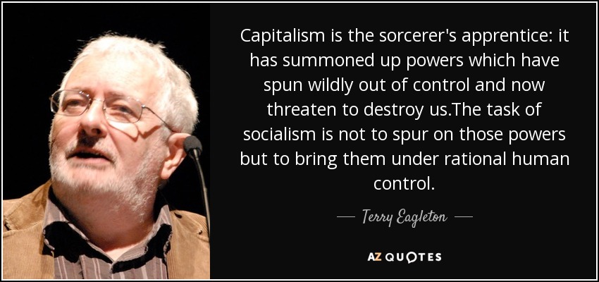 Capitalism is the sorcerer's apprentice: it has summoned up powers which have spun wildly out of control and now threaten to destroy us.The task of socialism is not to spur on those powers but to bring them under rational human control. - Terry Eagleton