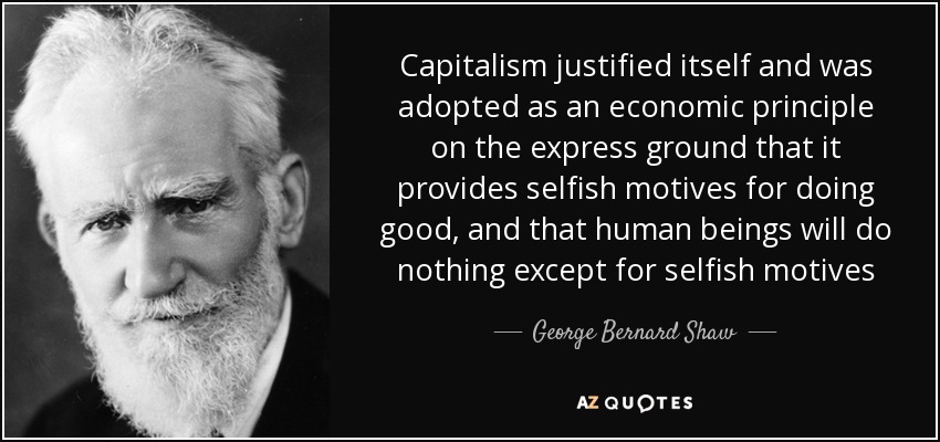 Capitalism justified itself and was adopted as an economic principle on the express ground that it provides selfish motives for doing good, and that human beings will do nothing except for selfish motives - George Bernard Shaw