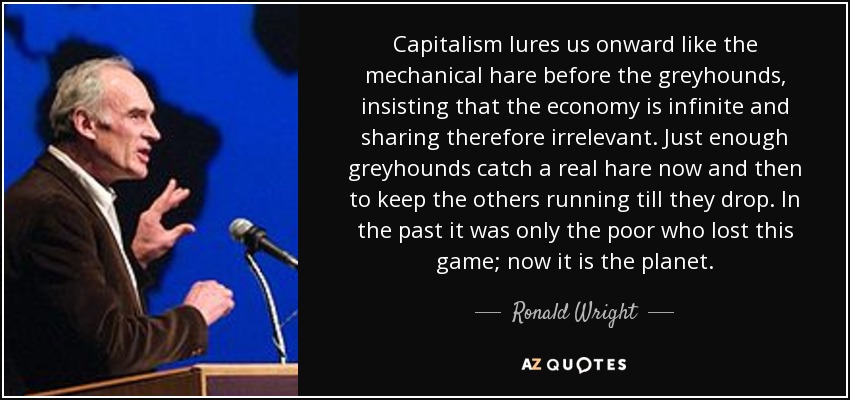 Capitalism lures us onward like the mechanical hare before the greyhounds, insisting that the economy is infinite and sharing therefore irrelevant. Just enough greyhounds catch a real hare now and then to keep the others running till they drop. In the past it was only the poor who lost this game; now it is the planet. - Ronald Wright