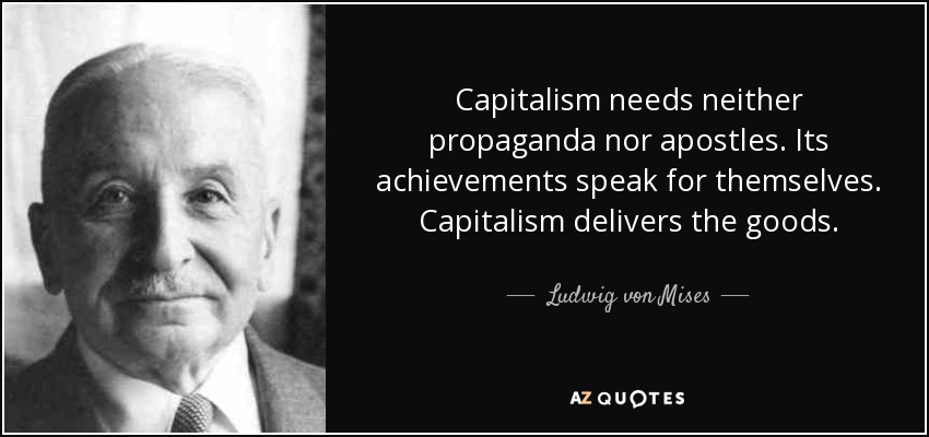 Capitalism needs neither propaganda nor apostles. Its achievements speak for themselves. Capitalism delivers the goods. - Ludwig von Mises