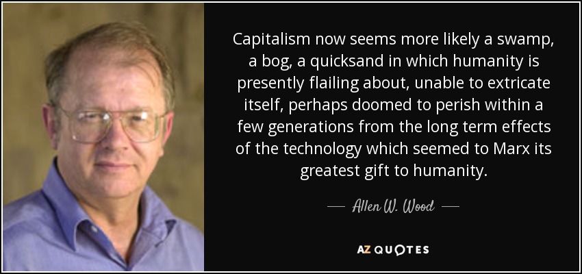 Capitalism now seems more likely a swamp, a bog, a quicksand in which humanity is presently flailing about, unable to extricate itself, perhaps doomed to perish within a few generations from the long term effects of the technology which seemed to Marx its greatest gift to humanity. - Allen W. Wood