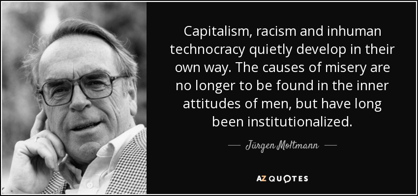 Capitalism, racism and inhuman technocracy quietly develop in their own way. The causes of misery are no longer to be found in the inner attitudes of men, but have long been institutionalized. - Jürgen Moltmann