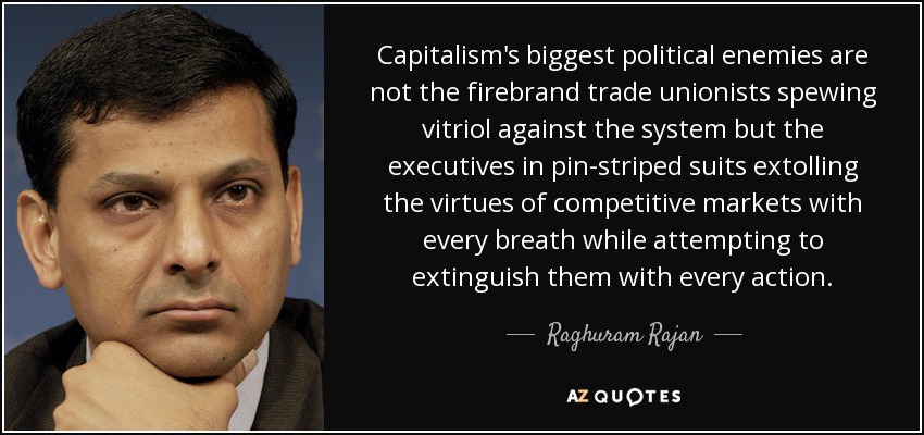 Capitalism's biggest political enemies are not the firebrand trade unionists spewing vitriol against the system but the executives in pin-striped suits extolling the virtues of competitive markets with every breath while attempting to extinguish them with every action. - Raghuram Rajan