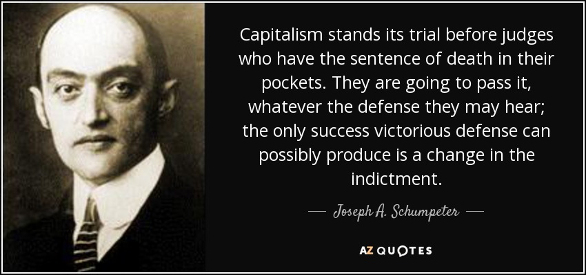 Capitalism stands its trial before judges who have the sentence of death in their pockets. They are going to pass it, whatever the defense they may hear; the only success victorious defense can possibly produce is a change in the indictment. - Joseph A. Schumpeter