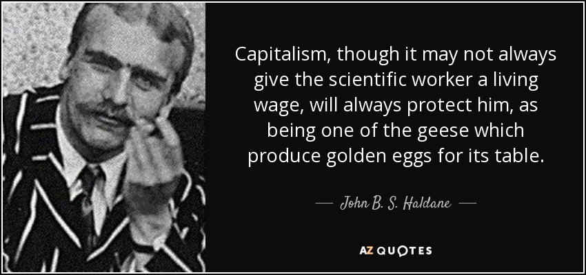 Capitalism, though it may not always give the scientific worker a living wage, will always protect him, as being one of the geese which produce golden eggs for its table. - John B. S. Haldane