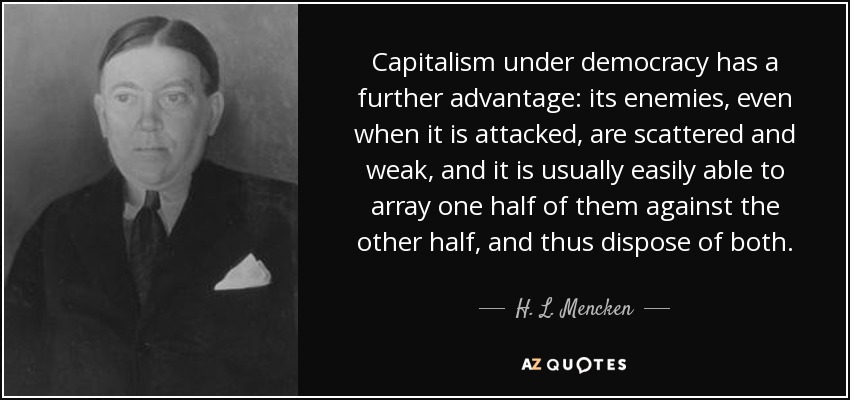 Capitalism under democracy has a further advantage: its enemies, even when it is attacked, are scattered and weak, and it is usually easily able to array one half of them against the other half, and thus dispose of both. - H. L. Mencken