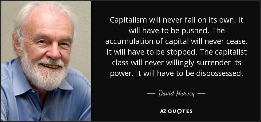 Capitalism will never fall on its own. It will have to be pushed. The accumulation of capital will never cease. It will have to be stopped. The capitalist class will never willingly surrender its power. It will have to be dispossessed. - David Harvey