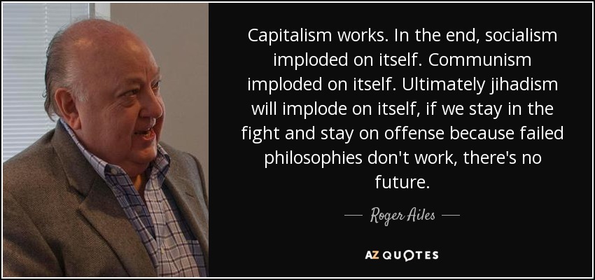 Capitalism works. In the end, socialism imploded on itself. Communism imploded on itself. Ultimately jihadism will implode on itself, if we stay in the fight and stay on offense because failed philosophies don't work, there's no future. - Roger Ailes
