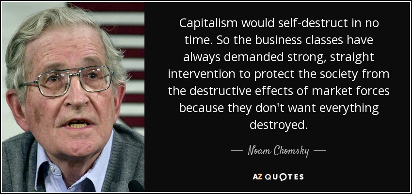 Capitalism would self-destruct in no time. So the business classes have always demanded strong, straight intervention to protect the society from the destructive effects of market forces because they don't want everything destroyed. - Noam Chomsky