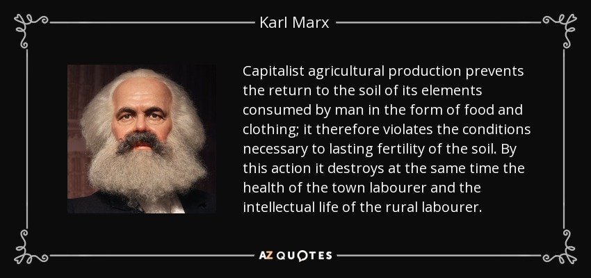 Capitalist agricultural production prevents the return to the soil of its elements consumed by man in the form of food and clothing; it therefore violates the conditions necessary to lasting fertility of the soil. By this action it destroys at the same time the health of the town labourer and the intellectual life of the rural labourer. - Karl Marx