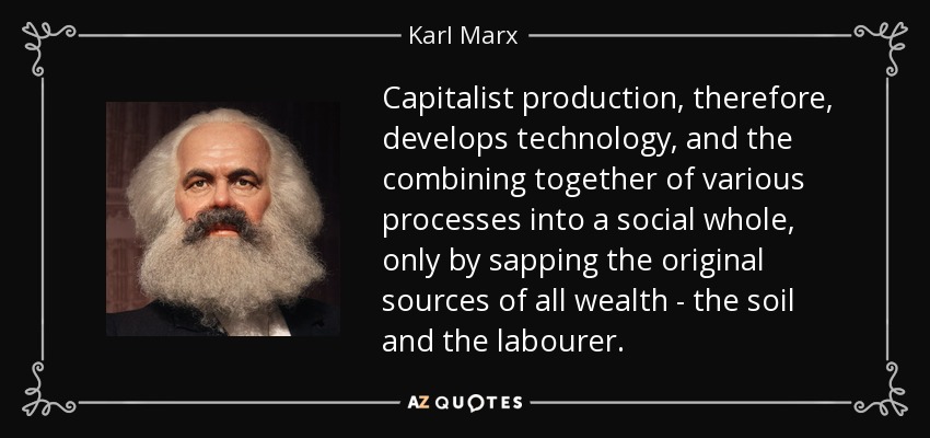 Capitalist production, therefore, develops technology, and the combining together of various processes into a social whole, only by sapping the original sources of all wealth - the soil and the labourer. - Karl Marx