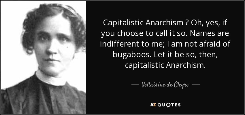 Capitalistic Anarchism ? Oh, yes, if you choose to call it so. Names are indifferent to me; I am not afraid of bugaboos. Let it be so, then, capitalistic Anarchism. - Voltairine de Cleyre