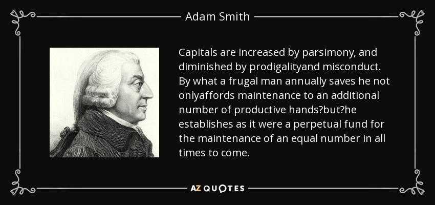 Capitals are increased by parsimony, and diminished by prodigalityand misconduct. By what a frugal man annually saves he not onlyaffords maintenance to an additional number of productive hands?but?he establishes as it were a perpetual fund for the maintenance of an equal number in all times to come. - Adam Smith