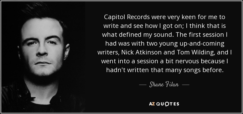Capitol Records were very keen for me to write and see how I got on; I think that is what defined my sound. The first session I had was with two young up-and-coming writers, Nick Atkinson and Tom Wilding, and I went into a session a bit nervous because I hadn't written that many songs before. - Shane Filan